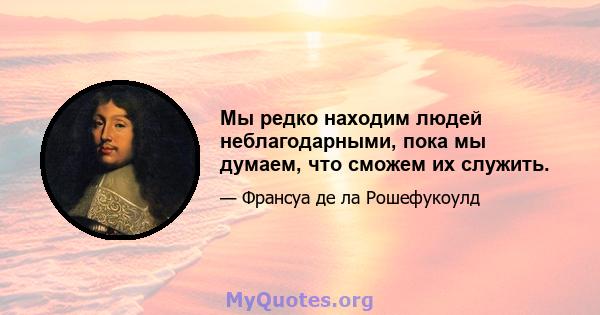 Мы редко находим людей неблагодарными, пока мы думаем, что сможем их служить.