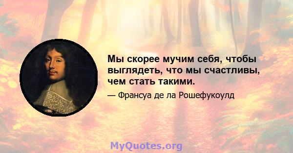 Мы скорее мучим себя, чтобы выглядеть, что мы счастливы, чем стать такими.