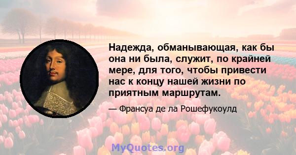 Надежда, обманывающая, как бы она ни была, служит, по крайней мере, для того, чтобы привести нас к концу нашей жизни по приятным маршрутам.