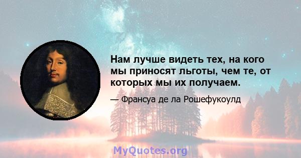 Нам лучше видеть тех, на кого мы приносят льготы, чем те, от которых мы их получаем.