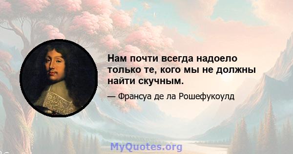 Нам почти всегда надоело только те, кого мы не должны найти скучным.