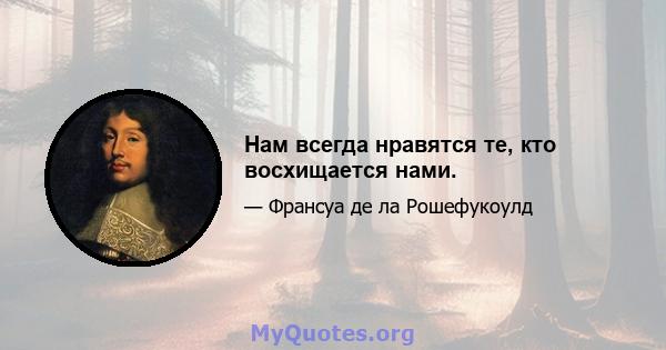 Нам всегда нравятся те, кто восхищается нами.