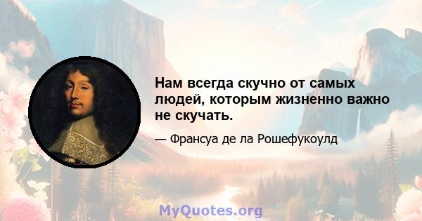 Нам всегда скучно от самых людей, которым жизненно важно не скучать.