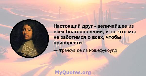 Настоящий друг - величайшее из всех благословений, и то, что мы не заботимся о всех, чтобы приобрести.