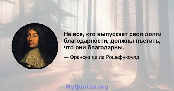 Не все, кто выпускает свои долги благодарности, должны льстить, что они благодарны.