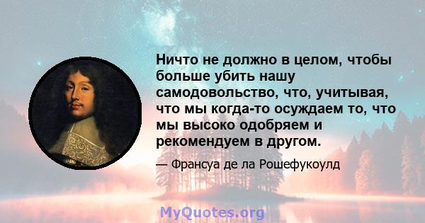 Ничто не должно в целом, чтобы больше убить нашу самодовольство, что, учитывая, что мы когда-то осуждаем то, что мы высоко одобряем и рекомендуем в другом.