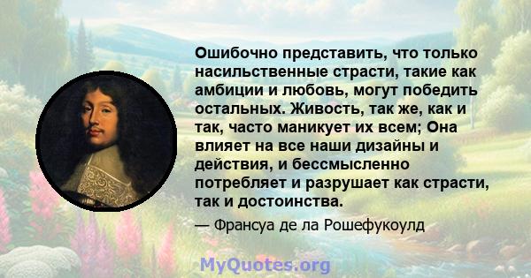 Ошибочно представить, что только насильственные страсти, такие как амбиции и любовь, могут победить остальных. Живость, так же, как и так, часто маникует их всем; Она влияет на все наши дизайны и действия, и