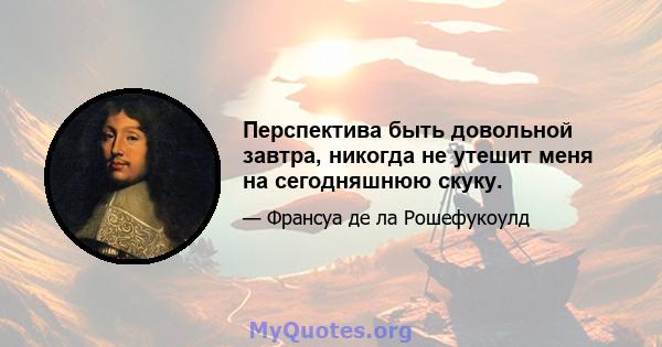 Перспектива быть довольной завтра, никогда не утешит меня на сегодняшнюю скуку.