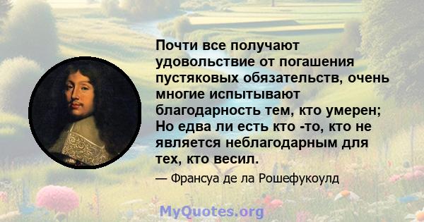 Почти все получают удовольствие от погашения пустяковых обязательств, очень многие испытывают благодарность тем, кто умерен; Но едва ли есть кто -то, кто не является неблагодарным для тех, кто весил.