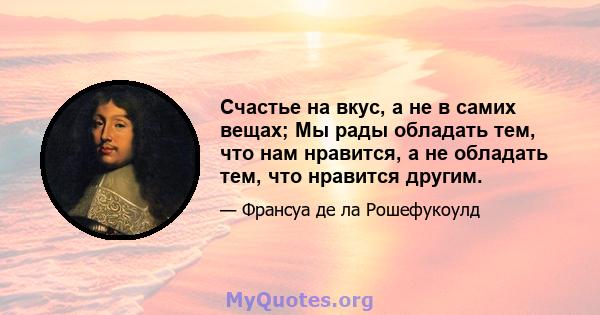 Счастье на вкус, а не в самих вещах; Мы рады обладать тем, что нам нравится, а не обладать тем, что нравится другим.