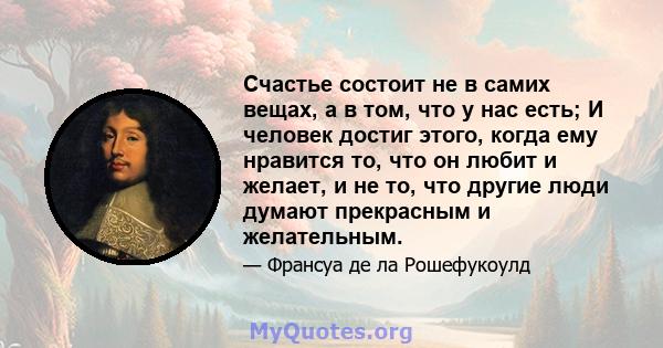 Счастье состоит не в самих вещах, а в том, что у нас есть; И человек достиг этого, когда ему нравится то, что он любит и желает, и не то, что другие люди думают прекрасным и желательным.