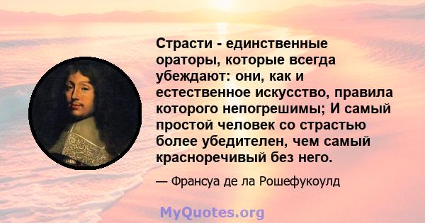 Страсти - единственные ораторы, которые всегда убеждают: они, как и естественное искусство, правила которого непогрешимы; И самый простой человек со страстью более убедителен, чем самый красноречивый без него.