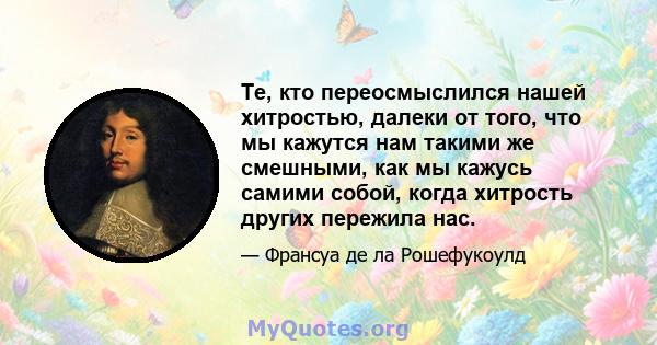 Те, кто переосмыслился нашей хитростью, далеки от того, что мы кажутся нам такими же смешными, как мы кажусь самими собой, когда хитрость других пережила нас.