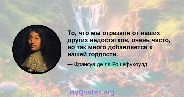 То, что мы отрезали от наших других недостатков, очень часто, но так много добавляется к нашей гордости.