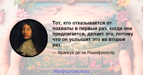 Тот, кто отказывается от похвалы в первый раз, когда она предлагается, делает это, потому что он услышит это во второй раз.