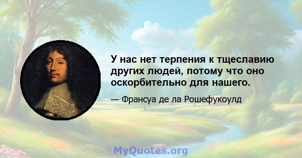 У нас нет терпения к тщеславию других людей, потому что оно оскорбительно для нашего.