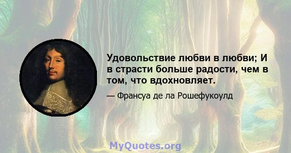 Удовольствие любви в любви; И в страсти больше радости, чем в том, что вдохновляет.