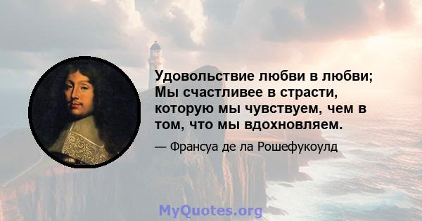 Удовольствие любви в любви; Мы счастливее в страсти, которую мы чувствуем, чем в том, что мы вдохновляем.