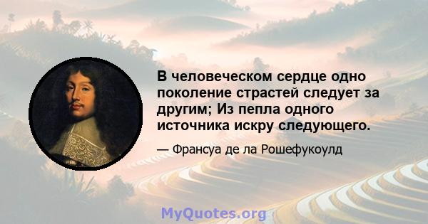 В человеческом сердце одно поколение страстей следует за другим; Из пепла одного источника искру следующего.