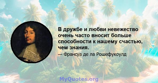 В дружбе и любви невежество очень часто вносит больше способности к нашему счастью, чем знания.