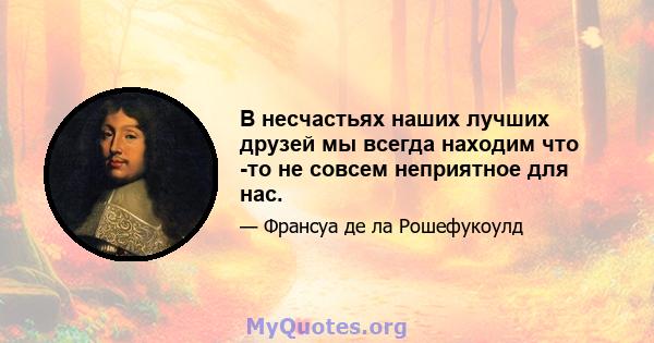 В несчастьях наших лучших друзей мы всегда находим что -то не совсем неприятное для нас.