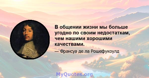 В общении жизни мы больше угодно по своим недостаткам, чем нашими хорошими качествами.