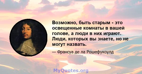 Возможно, быть старым - это освещенные комнаты в вашей голове, а люди в них играют. Люди, которых вы знаете, но не могут назвать.