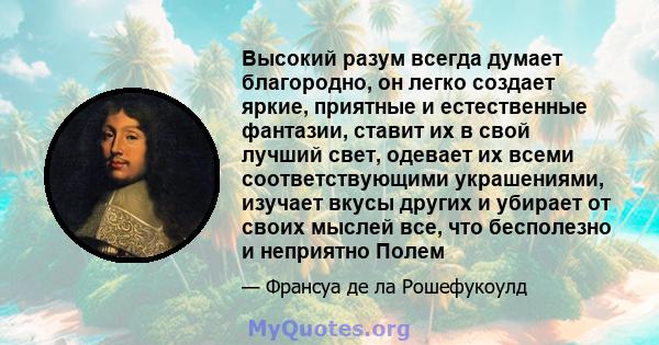 Высокий разум всегда думает благородно, он легко создает яркие, приятные и естественные фантазии, ставит их в свой лучший свет, одевает их всеми соответствующими украшениями, изучает вкусы других и убирает от своих