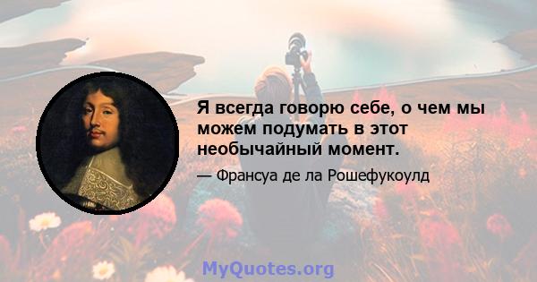 Я всегда говорю себе, о чем мы можем подумать в этот необычайный момент.