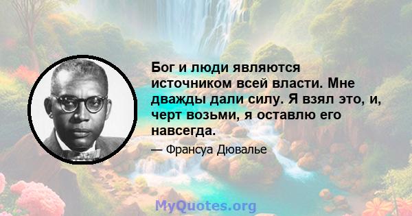 Бог и люди являются источником всей власти. Мне дважды дали силу. Я взял это, и, черт возьми, я оставлю его навсегда.