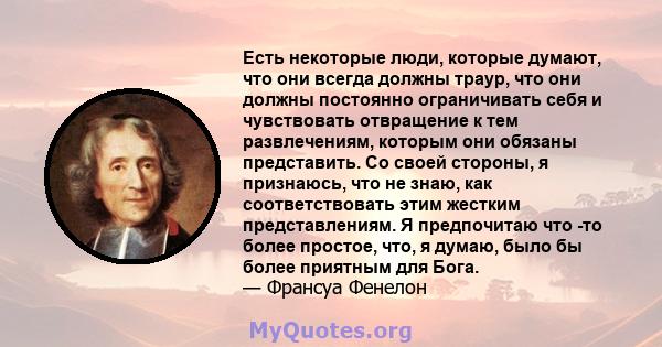 Есть некоторые люди, которые думают, что они всегда должны траур, что они должны постоянно ограничивать себя и чувствовать отвращение к тем развлечениям, которым они обязаны представить. Со своей стороны, я признаюсь,