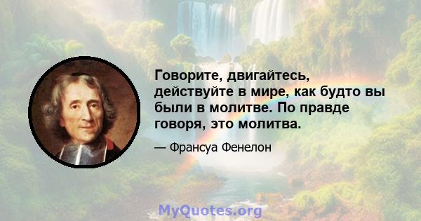 Говорите, двигайтесь, действуйте в мире, как будто вы были в молитве. По правде говоря, это молитва.