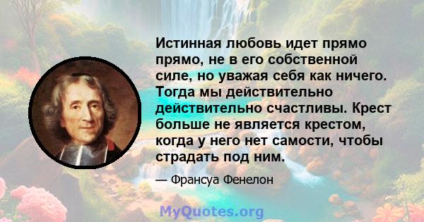 Истинная любовь идет прямо прямо, не в его собственной силе, но уважая себя как ничего. Тогда мы действительно действительно счастливы. Крест больше не является крестом, когда у него нет самости, чтобы страдать под ним.