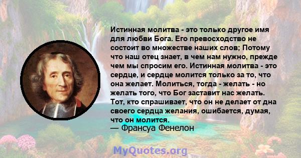 Истинная молитва - это только другое имя для любви Бога. Его превосходство не состоит во множестве наших слов; Потому что наш отец знает, в чем нам нужно, прежде чем мы спросим его. Истинная молитва - это сердце, и