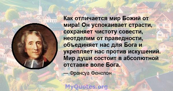 Как отличается мир Божий от мира! Он успокаивает страсти, сохраняет чистоту совести, неотделим от праведности, объединяет нас для Бога и укрепляет нас против искушений. Мир души состоит в абсолютной отставке воле Бога.