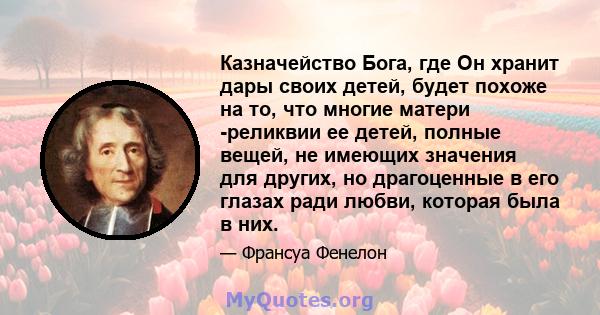 Казначейство Бога, где Он хранит дары своих детей, будет похоже на то, что многие матери -реликвии ее детей, полные вещей, не имеющих значения для других, но драгоценные в его глазах ради любви, которая была в них.