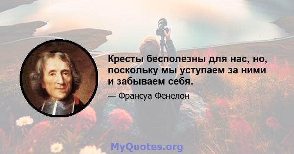 Кресты бесполезны для нас, но, поскольку мы уступаем за ними и забываем себя.