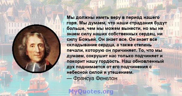 Мы должны иметь веру в период нашего горя. Мы думаем, что наши страдания будут больше, чем мы можем вынести, но мы не знаем силу наших собственных сердец, ни силу Божьей. Он знает все. Он знает все складывание сердца, а 