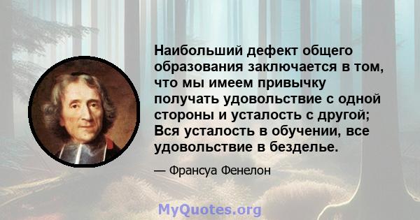 Наибольший дефект общего образования заключается в том, что мы имеем привычку получать удовольствие с одной стороны и усталость с другой; Вся усталость в обучении, все удовольствие в безделье.