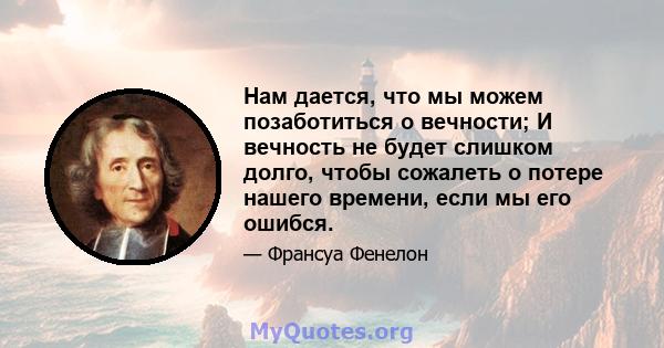 Нам дается, что мы можем позаботиться о вечности; И вечность не будет слишком долго, чтобы сожалеть о потере нашего времени, если мы его ошибся.