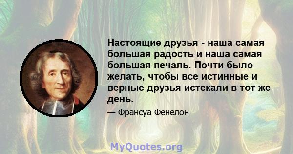 Настоящие друзья - наша самая большая радость и наша самая большая печаль. Почти было желать, чтобы все истинные и верные друзья истекали в тот же день.