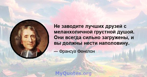 Не заводите лучших друзей с меланхоличной грустной душой. Они всегда сильно загружены, и вы должны нести наполовину.