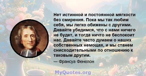 Нет истинной и постоянной мягкости без смирения. Пока мы так любим себя, мы легко обижены с другими. Давайте убедимся, что с нами ничего не будет, и тогда ничто не беспокоит нас. Давайте часто думаем о наших собственных 