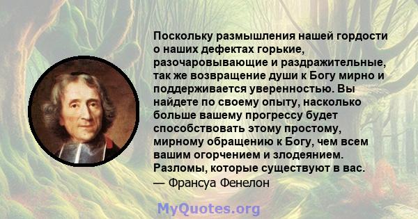 Поскольку размышления нашей гордости о наших дефектах горькие, разочаровывающие и раздражительные, так же возвращение души к Богу мирно и поддерживается уверенностью. Вы найдете по своему опыту, насколько больше вашему