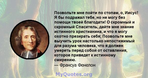 Позвольте мне пойти по стопам, о, Иисус! Я бы подражал тебе, но не могу без помощи твоей благодати! О скромный и скромный Спаситель, дайте мне знание истинного христианина, и что я могу охотно презирать себя; Позвольте