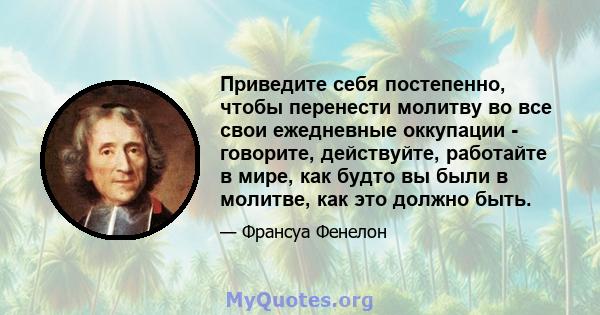 Приведите себя постепенно, чтобы перенести молитву во все свои ежедневные оккупации - говорите, действуйте, работайте в мире, как будто вы были в молитве, как это должно быть.