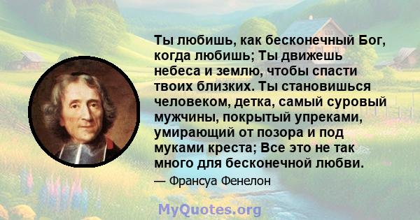 Ты любишь, как бесконечный Бог, когда любишь; Ты движешь небеса и землю, чтобы спасти твоих близких. Ты становишься человеком, детка, самый суровый мужчины, покрытый упреками, умирающий от позора и под муками креста;