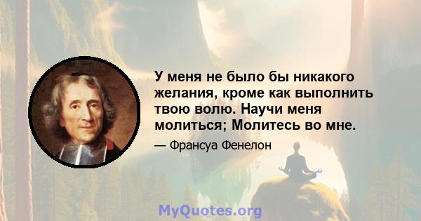 У меня не было бы никакого желания, кроме как выполнить твою волю. Научи меня молиться; Молитесь во мне.