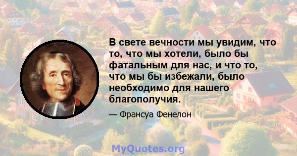 В свете вечности мы увидим, что то, что мы хотели, было бы фатальным для нас, и что то, что мы бы избежали, было необходимо для нашего благополучия.