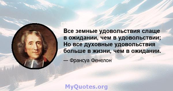 Все земные удовольствия слаще в ожидании, чем в удовольствии; Но все духовные удовольствия больше в жизни, чем в ожидании.